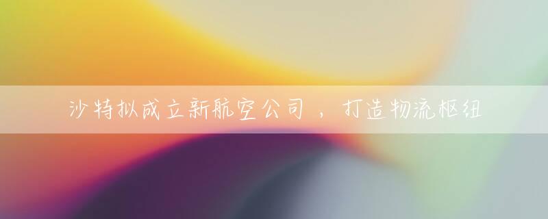 沙特拟成立新航空公司 ，打造物流枢纽